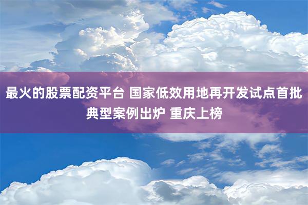 最火的股票配资平台 国家低效用地再开发试点首批典型案例出炉 重庆上榜