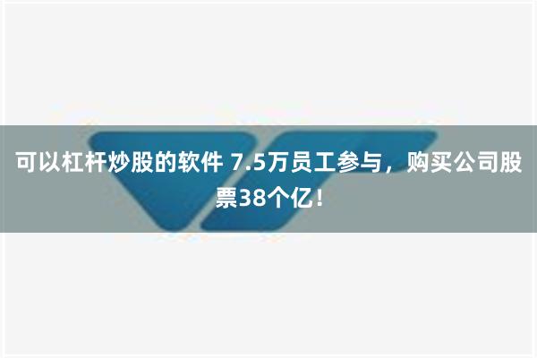 可以杠杆炒股的软件 7.5万员工参与，购买公司股票38个亿！