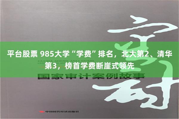 平台股票 985大学“学费”排名，北大第2、清华第3，榜首学费断崖式领先