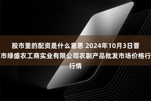 股市里的配资是什么意思 2024年10月3日晋城市绿盛农工商实业有限公司农副产品批发市场价格行情