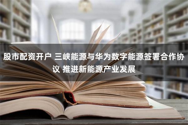 股市配资开户 三峡能源与华为数字能源签署合作协议 推进新能源产业发展