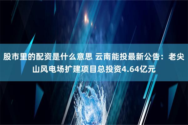 股市里的配资是什么意思 云南能投最新公告：老尖山风电场扩建项目总投资4.64亿元