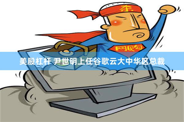 美股杠杆 尹世明上任谷歌云大中华区总裁