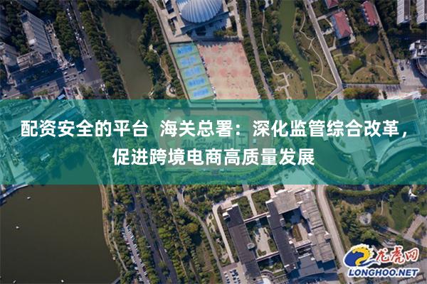 配资安全的平台  海关总署：深化监管综合改革，促进跨境电商高质量发展