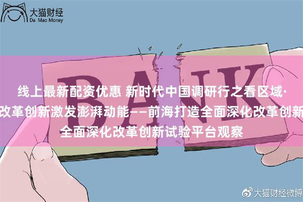 线上最新配资优惠 新时代中国调研行之看区域·大湾区篇｜以改革创新激发澎湃动能——前海打造全面深化改革创新试验平台观察