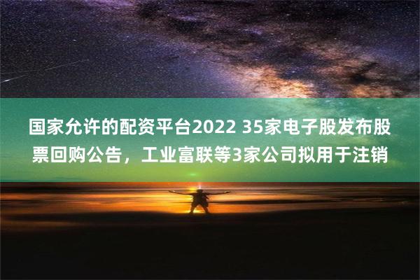 国家允许的配资平台2022 35家电子股发布股票回购公告，工业富联等3家公司拟用于注销