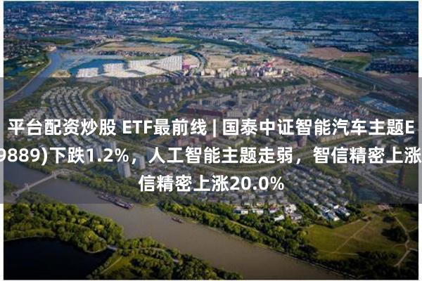 平台配资炒股 ETF最前线 | 国泰中证智能汽车主题ETF(159889)下跌1.2%，人工智能主题走弱，智信精密上涨20.0%