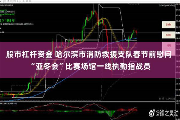 股市杠杆资金 哈尔滨市消防救援支队春节前慰问 “亚冬会”比赛场馆一线执勤指战员